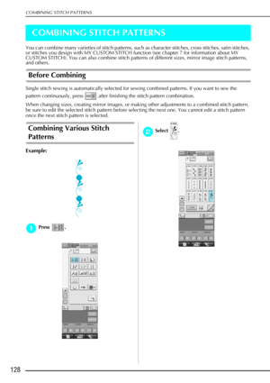 Page 140COMBINING STITCH PATTERNS
128
COMBINING STITCH PATTERNS
You can combine many varieties of stitch patterns, such as character stitches, cross stitches, satin stitches, 
or stitches you design with MY CUSTOM STITCH function (see chapter 7 for information about MY 
CUSTOM STITCH). You can also combine stitch patterns of different sizes, mirror image stitch pat\
terns, 
and others. 
Before Combining
Single stitch sewing is automatically selected for sewing combined patterns. If you want to sew the 
pattern...