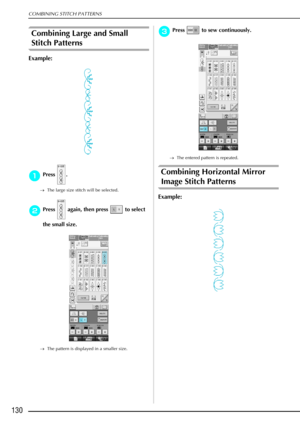 Page 142COMBINING STITCH PATTERNS
130
Combining Large and Small 
Stitch Patterns 
Example:
a
aa aPress .
→ The large size stitch will be selected.
b
bb
bPress   again, then press   to select 
the small size. 
→ The pattern is displayed in a smaller size.
c
cc cPress   to sew continuously.
→ The entered pattern is repeated.
Combining Horizontal Mirror 
Image Stitch Patterns 
Example: 