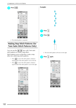 Page 144COMBINING STITCH PATTERNS
132
c
cc cPress .
→ The entered pattern is repeated.
Making Step Stitch Patterns (for 
7mm Satin Stitch Patterns Only) 
You can use the     keys with 7mm satin 
stitch patterns to create a step effect. 
Stitch patterns sewn so that they create a step 
effect are called step stitch patterns. 
* Press   to move the stitch pattern a distance 
equal to half of the stitch pattern’s size to the left. 
* Press   to move the stitch pattern a distance  equal to half of the stitch...
