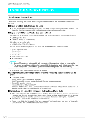 Page 146USING THE MEMORY FUNCTION
134
USING THE MEMORY FUNCTION
Stitch Data Precautions
Observe the following precautions when using stitch data other than that created and saved in this 
machine.
■Types of Stitch Data that can be Used
• In the Character/Decorative Stitch memory, only .pmu stitch data files can be used with this machine. Using 
data other than that created using this machine may cause the machine to malfunction.
■Types of USB Devices/Media that can be Used
Stitch data can be saved to or recalled...
