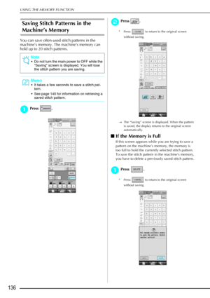 Page 148USING THE MEMORY FUNCTION
136
Saving Stitch Patterns in the 
Machine’s Memory
You can save often-used stitch patterns in the 
machine’s memory. The machine’s memory can 
hold up to 20 stitch patterns.
a
aa aPress .
b
bb
bPress . 
* Press   to return to the original screen 
without saving.
→ The “Saving” screen is displayed. When the pattern 
is saved, the display returns to the original screen 
automatically.
If the Memory is Full
If this screen appears while you are trying to save a 
pattern on the...