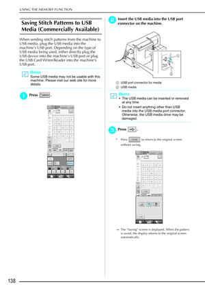 Page 150USING THE MEMORY FUNCTION
138
Saving Stitch Patterns to USB 
Media (Commercially Available)
When sending stitch patterns from the machine to 
USB media, plug the USB media into the 
machine’s USB port. Depending on the type of 
USB media being used, either directly plug the 
USB device into the machine’s USB port or plug 
the USB Card Writer/Reader into the machine’s 
USB port.
a
aa aPress . 
b
bb
bInsert the USB media into the USB port 
connector on the machine.
a USB port connector for media
b USB...