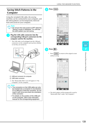 Page 151USING THE MEMORY FUNCTION
Character/Decorative Stitches
139
4
Saving Stitch Patterns in the 
Computer
Using the included USB cable, the sewing 
machine can be connected to your computer, and 
the stitch patterns can be temporarily retrieved 
from and saved on your computer.
a
aa aPlug the USB cable connector into the 
corresponding USB port connectors for the 
computer and for the machine.
* The USB cable can be plugged into the USB port 
connectors on the computer and machine whether 
or not they are...