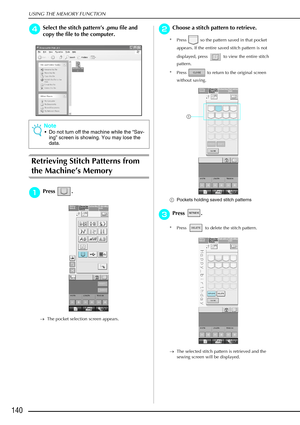 Page 152USING THE MEMORY FUNCTION
140
d
dd dSelect the stitch pattern ’s .pmu file and 
copy the file to the computer.
Retrieving Stitch Patterns from 
the Machine ’s Memory
a
aa
aPress . 
→ The pocket selection screen appears.
b
bb
bChoose a stitch pattern to retrieve.
* Press   so the pattern saved in that pocket 
appears. If the entire saved stitch pattern is not 
displayed, press   to view the entire stitch 
pattern. 
* Press   to return to the original screen  without saving.
a Pockets holding saved stitch...
