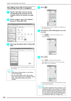 Page 154USING THE MEMORY FUNCTION
142
Recalling from the Computer
a
aa aPlug the USB cable connector into the 
corresponding USB connectors for the 
computer and for the machine (see page 
139).
b
bb bOn the computer, open  “My Computer ” 
then go to “ Removable Disk ”.
c
cc
cMove/copy the pattern data to  “Removable 
Disk ”.
→ Stitch pattern data in “Removable Disk” is written to 
the machine.
d
dd dPress .
→ The stitch patterns in the computer are displayed on 
the selection screen.
e
ee ePress the key of the...