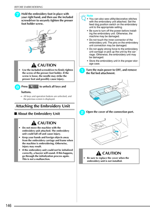 Page 158BEFORE EMBROIDERING
146
g
gg gHold the embroidery foot in place with 
your right hand, and then use the included 
screwdriver to securely tighten the presser 
foot holder screw.
h
hh hPress   to unlock all keys and 
buttons.
→ All keys and operation buttons are unlocked, and 
the previous screen is displayed.
Attaching the Embroidery Unit 
About the Embroidery Unit
a
aa aTurn the main power to OFF, and remove 
the flat bed attachment. 
b
bb bOpen the cover of the connection port. 
 CAUTION
 Use the...