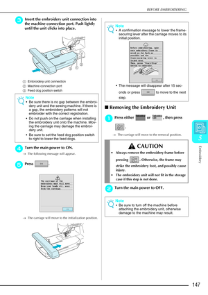 Page 159BEFORE EMBROIDERING
Embroidery
147
5
c
cc cInsert the embroidery unit connection into 
the machine connection port. Push lightly 
until the unit clicks into place. 
a Embroidery unit connection 
b Machine connection port 
c Feed dog position switch
d
dd dTurn the main power to ON. 
→ The following message will appear.
e
ee
ePress . 
→ The carriage will move to the initialization position.
Removing the Embroidery Unit 
a
aa
aPress either   or  , then press 
.
→The carriage will move to the removal...