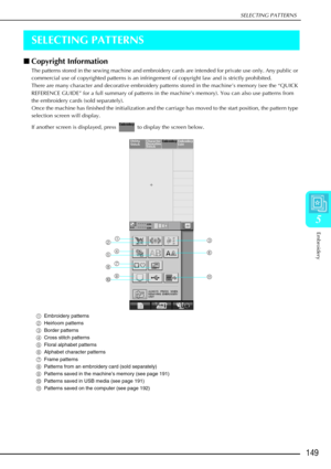Page 161SELECTING PATTERNS
Embroidery
149
5
SELECTING PATTERNS
Copyright Information 
The patterns stored in the sewing machine and embroidery cards are intended for private use only. Any public or 
commercial use of copyrighted patterns is an infringement of copyright law and is strictly prohibited. 
There are many character and decorative embroidery patterns stored in the machine’s memory (see the “QUICK 
REFERENCE GUIDE” for a full summary of patterns in the machine’s memory). You can also use patterns from...