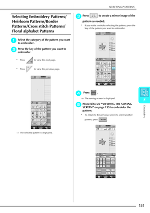 Page 163SELECTING PATTERNS
Embroidery
151
5
Selecting Embroidery Patterns/
Heirloom Patterns/Border 
Patterns/Cross stitch Patterns/
Floral alphabet Patterns
a
aa aSelect the category of the pattern you want 
to embroider.
b
bb bPress the key of the pattern you want to 
embroider. 
* Press   to view the next page.
* Press   to view the previous page. 
→ The selected pattern is displayed.
c
cc cPress   to create a mirror image of the 
pattern as needed.
* If you make a mistake selecting the pattern, press the...