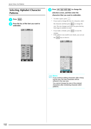 Page 164SELECTING PATTERNS
152
Selecting Alphabet Character 
Patterns
a
aa aPress .
b
bb
bPress the key of the font you want to 
embroider. 
c
cc cPress   to change the 
selection screen, and then enter the 
characters that you want to embroider. 
* To enter a space, press  .
* If you want to change the size of a character, select 
the character and then press   to change the 
size. The size changes each time you press the key, 
from large to medium to small. 
* If you make a mistake, press   to erase the...