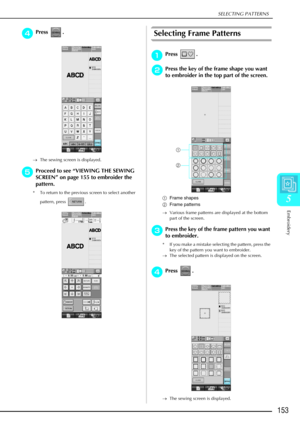 Page 165SELECTING PATTERNS
Embroidery
153
5
d
dd dPress . 
→ The sewing screen is displayed. 
e
ee
eProceed to see  “VIEWING THE SEWING 
SCREEN ” on page 155 to embroider the 
pattern.
* To return to the previous screen to select another 
pattern, press  . 
Selecting Frame Patterns
a
aa
aPress .
b
bb
bPress the key of the frame shape you want 
to embroider in the top part of the screen. 
a Frame shapes
b Frame patterns
→ Various frame patterns are displayed at the bottom 
part of the screen. 
c
cc cPress the key...