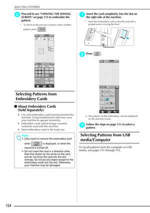 Page 166SELECTING PATTERNS
154
e
ee eProceed to see  “VIEWING THE SEWING 
SCREEN ” on page 155 to embroider the 
pattern.
* To return to the previous screen to select another 
pattern, press  . 
Selecting Patterns from 
Embroidery Cards
About Embroidery Cards 
(Sold Separately) 
 Use only embroidery cards manufactured for this 
machine. Using unauthorized cards may cause 
your machine to operate incorrectly. 
 Embroidery cards sold in foreign countries  cannot be used with this machine. 
 Store embroidery...