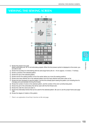 Page 167VIEWING THE SEWING SCREEN
Embroidery
155
5
VIEWING THE SEWING SCREEN
aShows the presser foot code. 
Attach embroidery foot “W” for all embroidery projects. When the foot presser symbol is displayed on the screen, you 
are able to sew.
b Shows the boundary for embroidering with the extra large frame (30 cm  × 18 cm (approx. 12 inches  × 7 inches)). 
c Shows a preview of the selected pattern. 
d Shows the size of the selected pattern. 
e Shows how far the sewing position is from the center (when you move...