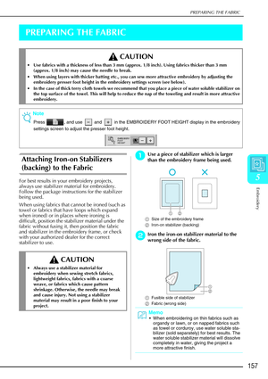 Page 169PREPARING THE FABRIC
Embroidery
157
5
PREPARING THE FABRIC
Attaching Iron-on Stabilizers 
(backing) to the Fabric 
For best results in your embroidery projects, 
always use stabilizer material for embroidery. 
Follow the package instructions for the stabilizer 
being used. 
When using fabrics that cannot be ironed (such as 
towel or fabrics that have loops which expand 
when ironed) or in places where ironing is 
difficult, position the stabilizer material under the 
fabric without fusing it, then...