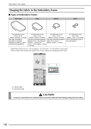 Page 170PREPARING THE FABRIC
158
Hooping the Fabric in the Embroidery Frame 
Types of Embroidery Frames 
Embroidery Frame 26 cm  × 16 cm (approx. 10-1/4 inches  × 6-1/4 inches) can be used.
Select a frame that matches the pattern size. Frame options are displayed on the LCD. 
a Can be used
b Cannot be used
Extra LargeLargeMediumSmall
Can embroider an area 30 cm  × 18 cm
(approx. 12 inches ×  7 inches)Can embroider an area
18 cm  × 13 cm
(approx. 7 inches ×  5 inches)Can embroider an area
10 cm  × 10 cm
(approx....