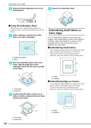 Page 172PREPARING THE FABRIC
160
e
ee eReturn the frame adjustment screw to its 
initial position.
 Using the Embroidery Sheet 
When you want to embroider the pattern in a 
particular place, use the embroidery sheet with the 
frame. 
a
aa aWith a chalk pen, mark the area of the 
fabric you want to embroider. 
a Embroidery pattern
b Mark
b
bb bPlace the embroidery sheet on the inner 
frame. Align the guide lines on the 
embroidery sheet with the mark you made 
on the fabric. 
a Inner frame
b Guide line 
c
cc...