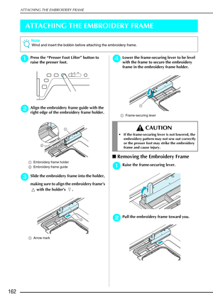 Page 174ATTACHING THE EMBROIDERY FRAME
162
ATTACHING THE EMBROIDERY FRAME
a
aa aPress the  “Presser Foot Lifter ” button to 
raise the presser foot. 
b
bb
bAlign the embroidery frame guide with the 
right edge of the embroidery frame holder. 
a Embroidery frame holder 
b Embroidery frame guide 
c
cc cSlide the embroidery frame into the holder, 
making sure to align the embroidery frame ’s 
 with the holder ’s .
a Arrow mark
d
dd dLower the frame-securing lever to be level 
with the frame to secure the embroidery...