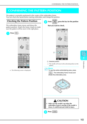 Page 175CONFIRMING THE PATTERN POSITION
Embroidery
163
5
CONFIRMING THE PATTERN POSITION
The pattern is normally positioned in the center of the embroidery frame.
You can check the layout before starting embroidery and change the posit\
ion.
Checking the Pattern Position 
The embroidery frame moves and shows the 
pattern position. Watch the frame closely to make 
sure the pattern will be sewn in the right place.
a
aa aPress . 
→ The following screen is displayed.
b
bb
bFrom  , press the key for the position...