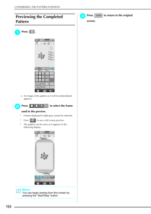 Page 176CONFIRMING THE PATTERN POSITION
164
Previewing the Completed 
Pattern 
a
aa aPress . 
→ An image of the pattern as it will be embroidered 
appears.
b
bb bPress   to select the frame 
used in the preview. 
* Frames displayed in light gray cannot be selected. 
* Press   to see a full screen preview. 
* The pattern can be sewn as it appears in the  following display.
c
cc cPress   to return to the original 
screen. 
Memo
You can begin sewing from this screen by 
pressing the  “Start/Stop ” button. 