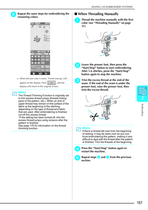 Page 179SEWING AN EMBROIDERY PATTERN
Embroidery
167
5
f
ff fRepeat the same steps for embroidering the 
remaining colors.
→ When the last color is sewn, “Finish sewing” will 
appear on the display. Press  , and the 
display will return to the original screen.
 
When Threading Manually
a
aa aThread the machine manually with the first 
color (see “ Threading Manually ” on page 
31). 
b
bb bLower the presser foot, then press the 
“ Start/Stop”  button to start embroidering. 
After 5-6 stitches, press the...