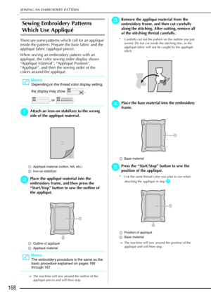 Page 180SEWING AN EMBROIDERY PATTERN
168
Sewing Embroidery Patterns 
Which Use Appliqué 
There are some patterns which call for an appliqué 
inside the pattern. Prepare the base fabric and the 
appliqué fabric (appliqué piece).
When sewing an embroidery pattern with an 
appliqué, the color sewing order display shows 
“Appliqué Material”, “Appliqué Position”, 
“Appliqué”, and then the sewing order of the 
colors around the appliqué. 
a
aa aAttach an iron-on stabilizer to the wrong 
side of the appliqu é...