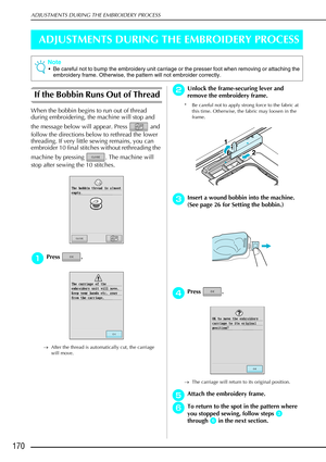 Page 182ADJUSTMENTS DURING THE EMBROIDERY PROCESS
170
ADJUSTMENTS DURING THE EMBROIDERY PROCESS
If the Bobbin Runs Out of Thread 
When the bobbin begins to run out of thread 
during embroidering, the machine will stop and 
the message below will appear. Press   and 
follow the directions below to rethread the lower 
threading. If very little sewing remains, you can 
embroider 10 final stitches without rethreading the 
machine by pressing  . The machine will 
stop after sewing the 10 stitches.
a
aa aPress .
→...
