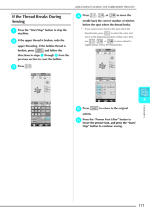 Page 183ADJUSTMENTS DURING THE EMBROIDERY PROCESS
Embroidery
171
5
If the Thread Breaks During 
Sewing 
a
aa aPress the  “Start/Stop ” button to stop the 
machine. 
b
bb
bIf the upper thread is broken, redo the 
upper threading. If the bobbin thread is 
broken, press   and follow the 
directions in steps 
a
aa a through e
ee
e from the 
previous section to reset the bobbin. 
c
cc cPress . 
d
dd
dPress , , or  to move the 
needle back the correct number of stitches 
before the spot where the thread broke. 
* If...
