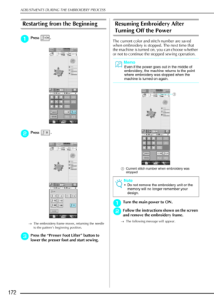 Page 184ADJUSTMENTS DURING THE EMBROIDERY PROCESS
172
Restarting from the Beginning 
a
aa aPress . 
b
bb
bPress . 
→ The embroidery frame moves, returning the needle 
to the pattern’s beginning position. 
c
cc cPress the  “Presser Foot Lifter ” button to 
lower the presser foot and start sewing.
Resuming Embroidery After 
Turning Off the Power
The current color and stitch number are saved 
when embroidery is stopped. The next time that 
the machine is turned on, you can choose whether 
or not to continue the...