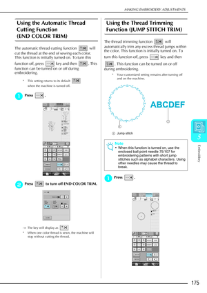 Page 187MAKING EMBROIDERY ADJUSTMENTS
Embroidery
175
5
Using the Automatic Thread 
Cutting Function 
(END COLOR TRIM)
The automatic thread cutting function  will 
cut the thread at the end of sewing each color. 
This function is initially turned on. To turn this 
function off, press   key and then  . This 
function can be turned on or off during 
embroidering.
* This setting returns to its default   
when the machine is turned off.
a
aa aPress .
The automatic thread cutting function (END COLOR TRIM) will cut the...