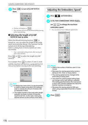 Page 188MAKING EMBROIDERY ADJUSTMENTS
176
b
bb bPress   to turn off JUMP STITCH 
TRIM.
→ The key will display as   
* The machine will not trim the thread before moving  to the next stitching.
Selecting the length of JUMP 
STITCH not to trim
When the thread trimming function   is 
turned on, you can select the length of the jump 
stitch not to trim the thread. This function can be 
turned on or off during embroidering.
Select a setting from 5 mm to 50 mm in 5 mm 
increments.
* Your customized setting remains...