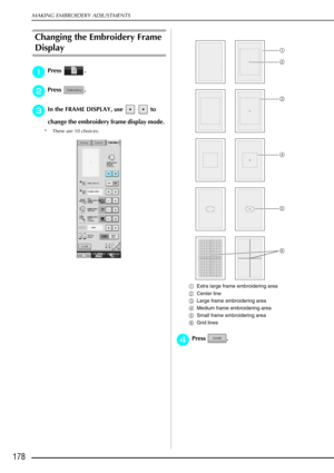 Page 190MAKING EMBROIDERY ADJUSTMENTS
178
Changing the Embroidery Frame 
Display 
a
aa aPress . 
b
bb
bPress .
c
cc
cIn the FRAME DISPLAY, use     to 
change the embroidery frame display mode. 
* There are 10 choices.
aExtra large frame embroidering area 
b Center line 
c Large frame embroidering area 
d Medium frame embroidering area 
e Small frame embroidering area 
f Grid lines 
d
dd dPress .
a
c
d
e
f
b 