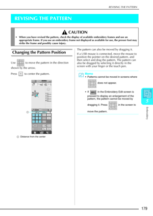 Page 191REVISING THE PATTERN
Embroidery
179
5
REVISING THE PATTERN
Changing the Pattern Position 
Use   to move the pattern in the direction 
shown by the arrow. 
Press   to center the pattern. 
aDistance from the center
The pattern can also be moved by dragging it.
If a USB mouse is connected, move the mouse to 
position the pointer on the desired pattern, and 
then select and drag the pattern. The pattern can 
also be dragged by selecting it directly in the 
screen with your finger or the touch pen.
 CAUTION...