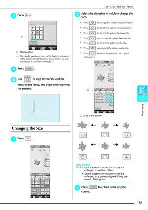 Page 193REVISING THE PATTERN
Embroidery
181
5
c
cc cPress .
a Start position
→ The needle position moves to the bottom left corner 
of the pattern (the embroidery frame moves so that 
the needle is positioned correctly). 
d
dd dPress .
e
ee
eUse   to align the needle and the 
mark on the fabric, and begin embroidering 
the pattern.
Changing the Size
a
aa aPress . 
b
bb
bSelect the direction in which to change the 
size.
* Press   to enlarge the pattern proportionately. 
* Press   to shrink the pattern...