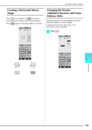 Page 195REVISING THE PATTERN
Embroidery
183
5
Creating a Horizontal Mirror 
Image 
Press   so it appears as   to create a 
horizontal mirror image of the selected pattern. 
Press   again to return the pattern to normal. 
Changing the Density 
(Alphabet Character and Frame 
Patterns Only) 
The thread density for some alphabet character 
and frame patterns can be changed.
A setting between 80% and 120% in 5% 
increments can be specified.
a
aa aPress .  