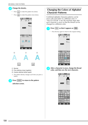 Page 196REVISING THE PATTERN
184
b
bb bChange the density.
* Press   to make the pattern less dense. 
* Press   to make the pattern more dense. 
a Normal 
b Fine (stitches closer together)
c Coarse (stitches farther apart)
→ The pattern density changes each time you press a 
button. 
c
cc cPress   to return to the pattern 
selection screen. 
Changing the Colors of Alphabet 
Character Patterns 
Combined alphabet character patterns can be 
sewn with each letter in a different color. If 
“MULTI COLOR” is set, the...