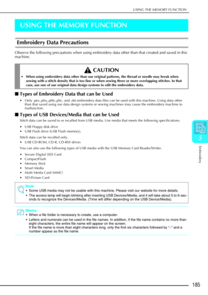 Page 197USING THE MEMORY FUNCTION
Embroidery
185
5
USING THE MEMORY FUNCTION
Embroidery Data Precautions
Observe the following precautions when using embroidery data other than that created and saved in this 
machine.
Types of Embroidery Data that can be Used
 Only .pes,.pha,.phb,.phc, and .dst embroidery data files can be used with this machine. Using data other 
than that saved using our data design systems or sewing machines may cause the embroidery machine to 
malfunction.
Types of USB Devices/Media that...