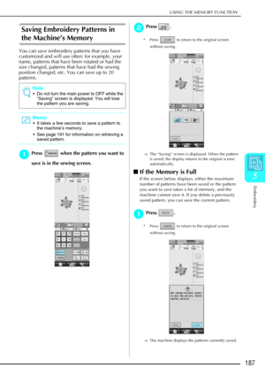 Page 199USING THE MEMORY FUNCTION
Embroidery
187
5
Saving Embroidery Patterns in 
the Machine’s Memory
You can save embroidery patterns that you have 
customized and will use often; for example, your 
name, patterns that have been rotated or had the 
size changed, patterns that have had the sewing 
position changed, etc. You can save up to 20 
patterns. 
a
aa aPress   when the pattern you want to 
save is in the sewing screen. 
b
bb bPress . 
* Press   to return to the original screen 
without saving.
→ The...