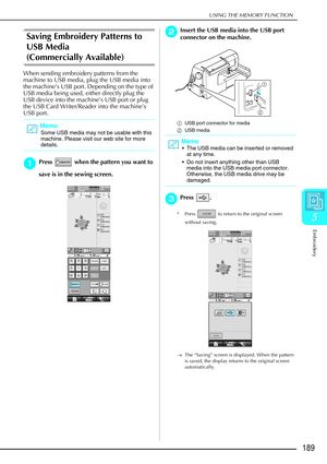 Page 201USING THE MEMORY FUNCTION
Embroidery
189
5
Saving Embroidery Patterns to 
USB Media 
(Commercially Available)
When sending embroidery patterns from the 
machine to USB media, plug the USB media into 
the machine’s USB port. Depending on the type of 
USB media being used, either directly plug the 
USB device into the machine’s USB port or plug 
the USB Card Writer/Reader into the machine’s 
USB port.
a
aa aPress   when the pattern you want to 
save is in the sewing screen. 
b
bb bInsert the USB media into...