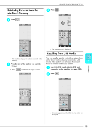 Page 203USING THE MEMORY FUNCTION
Embroidery
191
5
Retrieving Patterns from the 
Machine’s Memory 
a
aa aPress . 
→ The machine displays the patterns currently in the 
memory. 
b
bb bPress the key of the pattern you want to 
retrieve.
* Press   to return to the original screen.
c
cc cPress . 
→ The sewing screen is displayed.
Recalling from USB Media
You can recall a specific embroidery pattern from 
either direct USB media or a folder in the USB 
media. If the pattern is in a folder, check each 
folder to find...