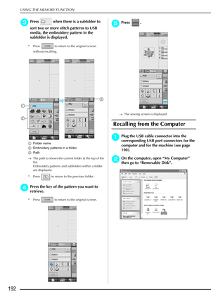 Page 204USING THE MEMORY FUNCTION
192
c
cc cPress   when there is a subfolder to 
sort two or more stitch patterns to USB 
media, the embroidery pattern in the 
subfolder is displayed.
* Press   to return to the original screen 
without recalling.
a Folder name
b Embroidery patterns in a folder
c Path
→ The path to shows the current folder at the top of the 
list.
Embroidery patterns and subfolders within a folder 
are displayed.
* Press   to return to the previous folder.
d
dd dPress the key of the pattern you...