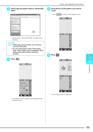 Page 205USING THE MEMORY FUNCTION
Embroidery
193
5
c
cc cMove/copy the pattern data to  “Removable 
Disk ”.
→ Pattern data in “Removable Disk” is written to the 
machine.
d
dd dPress .
→ The patterns in the computer are displayed on the 
selection screen.
e
ee ePress the key of the pattern you want to 
recall.
* Press   to return to the original screen.
f
ff fPress . 
→ The sewing screen is displayed.
Note
While data is being written, do not discon-
nect the USB cable.
 Do not create folders within  “Removable...