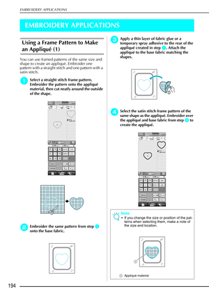 Page 206EMBROIDERY APPLICATIONS
194
EMBROIDERY APPLICATIONS
Using a Frame Pattern to Make 
an Appliqué (1)
You can use framed patterns of the same size and 
shape to create an appliqué. Embroider one 
pattern with a straight stitch and one pattern with a 
satin stitch. 
a
aa aSelect a straight stitch frame pattern. 
Embroider the pattern onto the appliqu é 
material, then cut neatly around the outside 
of the shape. 
b
bb bEmbroider the same pattern from step a
aa a 
onto the base fabric. 
c
cc cApply a thin...