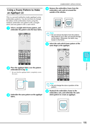 Page 207EMBROIDERY APPLICATIONS
Embroidery
195
5
Using a Frame Pattern to Make 
an Appliqué (2)
This is a second method to make appliqué using 
embroidery patterns. You do not have to change 
the fabric in the embroidery frame using this 
method. Embroider one pattern with a straight 
stitch and one pattern with a satin stitch. 
a
aa aSelect a straight stitch frame pattern, and 
embroider the pattern onto the base fabric. 
b
bb bPlace the appliqu é fabric over the pattern 
embroidered in step 
a
aa a. 
* Be sure...