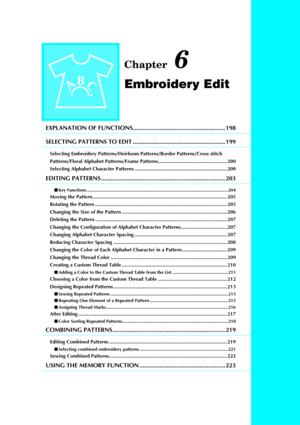 Page 209Chapter 6
Embroidery Edit
EXPLANATION OF FUNCTIONS....................................................... 198
SELECTING PATTERNS TO EDIT ....................................................... 199
Selecting Embroidery Patterns/Heirloom Patterns/Border Patterns/Cross stitch 
Patterns/Floral Alphabet Patterns/Frame Patterns................................................. 200
Selecting Alphabet Character Patterns .................................................................. 200
EDITING PATTERNS...