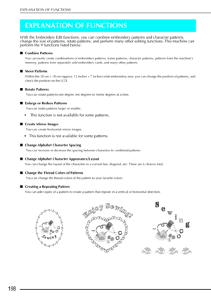 Page 210EXPLANATION OF FUNCTIONS
198
EXPLANATION OF FUNCTIONS
With the Embroidery Edit functions, you can combine embroidery patterns and character patterns, 
change the size of patterns, rotate patterns, and perform many other editing functions. This machine can 
perform the 9 functions listed below. 
Combine Patterns 
You can easily create combinations of embroidery patterns, frame patterns, character patterns, patterns from the machine’s 
memory, patterns from separately sold embroidery cards, and many other...