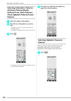 Page 212SELECTING PATTERNS TO EDIT
200
Selecting Embroidery Patterns/
Heirloom Patterns/Border 
Patterns/Cross stitch Patterns/
Floral Alphabet Patterns/Frame 
Patterns
a
aa aSelect the category of the pattern. 
b
bb
bPress the key of the pattern you want to 
edit. 
* See pages 151 and 153 for more information on 
selecting patterns.
→ The pattern is displayed in the top part of the screen. 
c
cc cPress . 
→ The pattern selected for editing is outlined in red on 
the embroidery edit display.
d
dd dProceed to see...