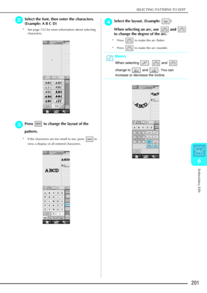 Page 213SELECTING PATTERNS TO EDIT
Embroidery Edit
201
6
b
bb bSelect the font, then enter the characters. 
(Example: A B C D)
* See page 152 for more information about selecting 
characters.
c
cc cPress   to change the layout of the 
pattern.
* If the characters are too small to see, press   to 
view a display of all entered characters. 
d
dd dSelect the layout. (Example:  )
When selecting an arc, use   and   
to change the degree of the arc. 
* Press   to make the arc flatter. 
* Press   to make the arc...