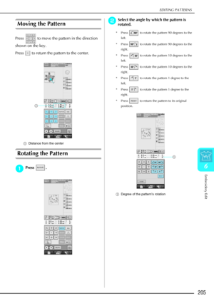 Page 217EDITING PATTERNS
Embroidery Edit
205
6
Moving the Pattern 
Press   to move the pattern in the direction 
shown on the key. 
Press   to return the pattern to the center. 
aDistance from the center
Rotating the Pattern 
a
aa aPress . 
b
bb
bSelect the angle by which the pattern is 
rotated.
* Press   to rotate the pattern 90 degrees to the 
left. 
* Press   to rotate the pattern 90 degrees to the  right. 
* Press   to rotate the pattern 10 degrees to the  left. 
* Press   to rotate the pattern 10 degrees...