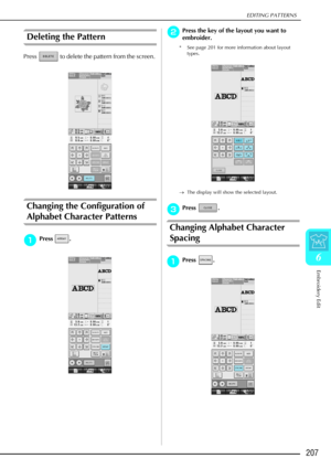 Page 219EDITING PATTERNS
Embroidery Edit
207
6
Deleting the Pattern 
Press   to delete the pattern from the screen. 
Changing the Configuration of 
Alphabet Character Patterns
a
aa aPress . 
b
bb
bPress the key of the layout you want to 
embroider.
* See page 201 for more information about layout 
types.
→ The display will show the selected layout. 
c
cc cPress . 
Changing Alphabet Character 
Spacing
a
aa
aPress .  