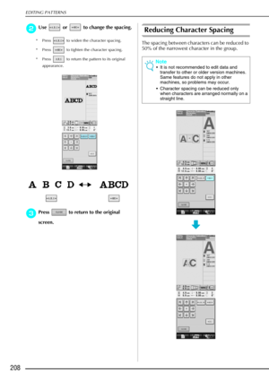 Page 220EDITING PATTERNS
208
b
bb bUse   or   to change the spacing.
* Press   to widen the character spacing. 
* Press   to tighten the character spacing. 
* Press   to return the pattern to its original 
appearance.
c
cc cPress   to return to the original 
screen. 
Reducing Character Spacing
The spacing between characters can be reduced to 
50% of the narrowest character in the group.
Note
 It is not recommended to edit data and 
transfer to other or older version machines. 
Same features do not apply in...